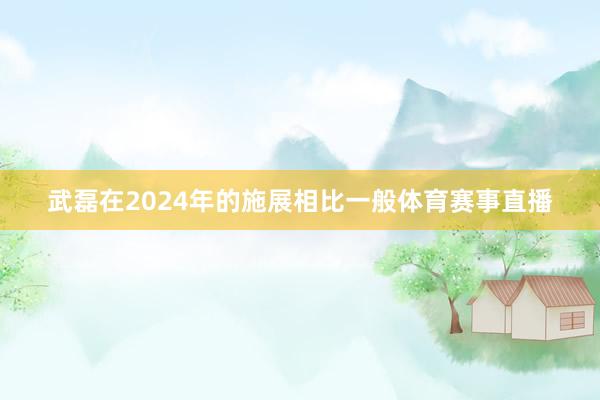 武磊在2024年的施展相比一般体育赛事直播