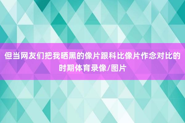 但当网友们把我晒黑的像片跟科比像片作念对比的时期体育录像/图片