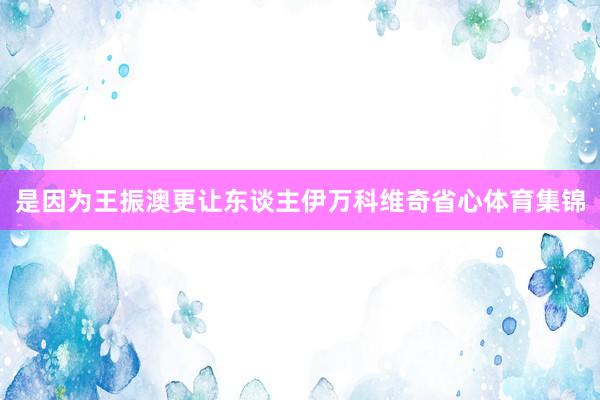 是因为王振澳更让东谈主伊万科维奇省心体育集锦