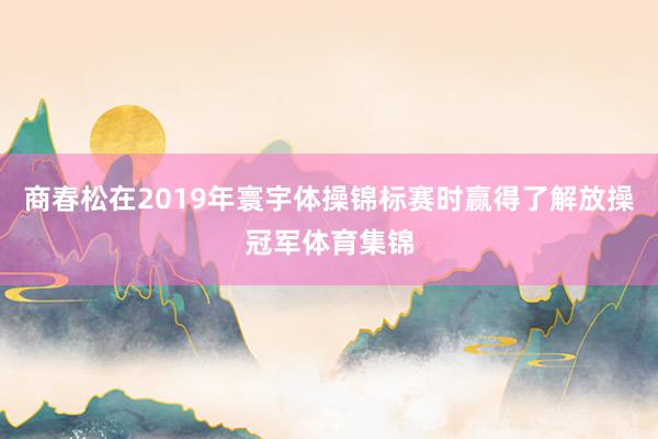 商春松在2019年寰宇体操锦标赛时赢得了解放操冠军体育集锦