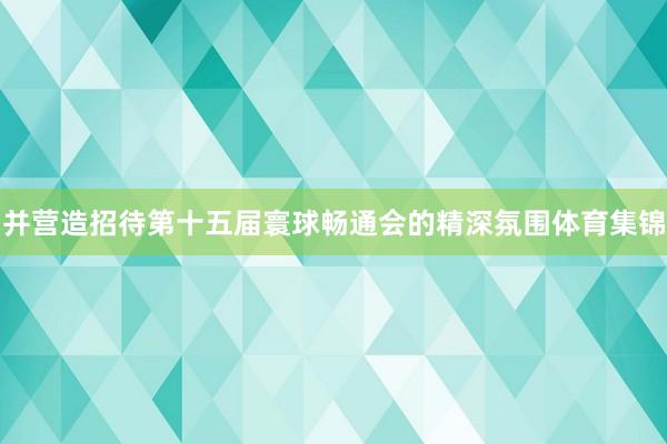 并营造招待第十五届寰球畅通会的精深氛围体育集锦