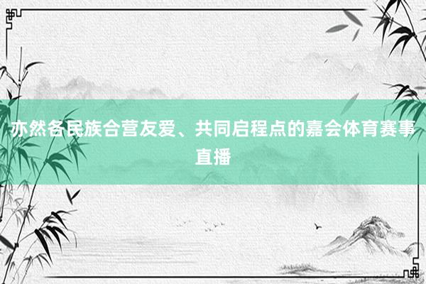 亦然各民族合营友爱、共同启程点的嘉会体育赛事直播