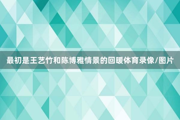 最初是王艺竹和陈博雅情景的回暖体育录像/图片