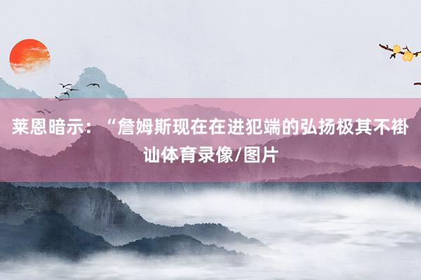 莱恩暗示：“詹姆斯现在在进犯端的弘扬极其不褂讪体育录像/图片