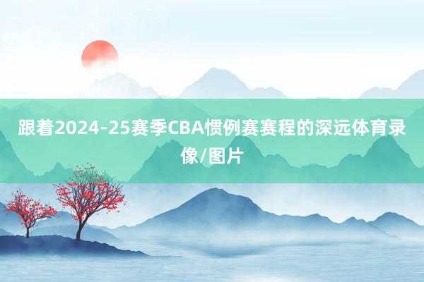 跟着2024-25赛季CBA惯例赛赛程的深远体育录像/图片