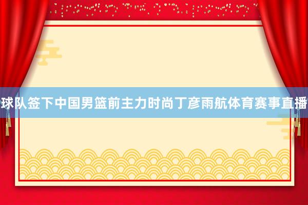 球队签下中国男篮前主力时尚丁彦雨航体育赛事直播