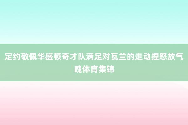 定约敬佩华盛顿奇才队满足对瓦兰的走动捏怒放气魄体育集锦