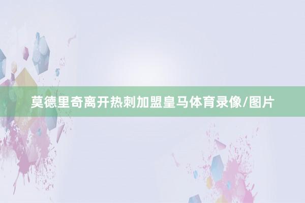 莫德里奇离开热刺加盟皇马体育录像/图片