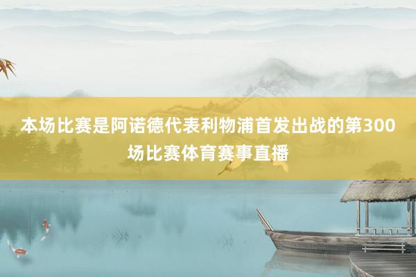 本场比赛是阿诺德代表利物浦首发出战的第300场比赛体育赛事直播