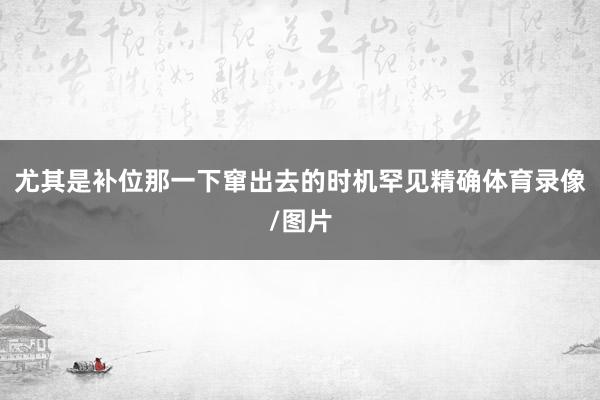 尤其是补位那一下窜出去的时机罕见精确体育录像/图片