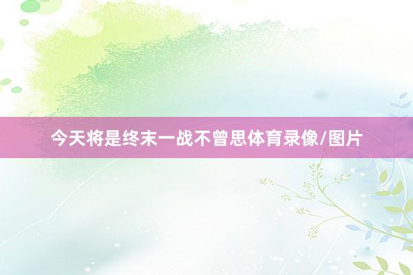 今天将是终末一战不曾思体育录像/图片