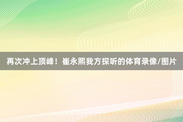 再次冲上顶峰！崔永熙我方探听的体育录像/图片