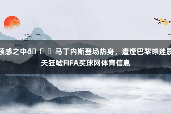 预感之中👀马丁内斯登场热身，遭逢巴黎球迷震天狂嘘FIFA买球网体育信息